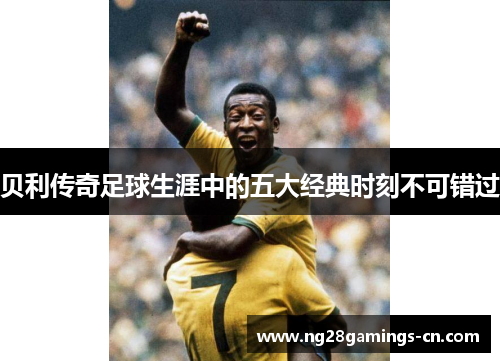 贝利传奇足球生涯中的五大经典时刻不可错过