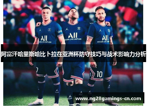 阿富汗哈里斯哈比卜拉在亚洲杯防守技巧与战术影响力分析