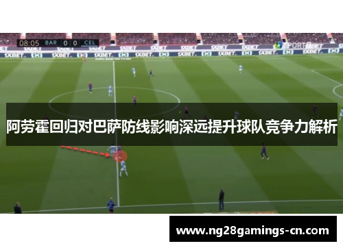 阿劳霍回归对巴萨防线影响深远提升球队竞争力解析 阿劳霍回归对巴萨防线影响深远提升球队竞争力解析