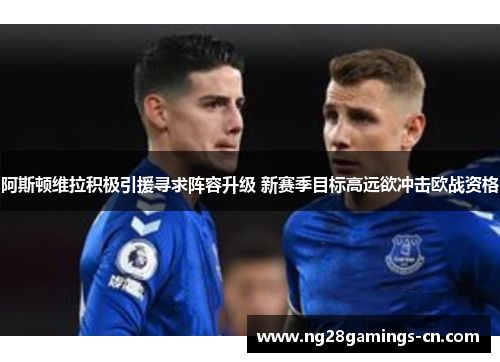 阿斯顿维拉积极引援寻求阵容升级 新赛季目标高远欲冲击欧战资格