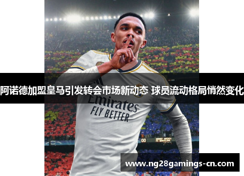 阿诺德加盟皇马引发转会市场新动态 球员流动格局悄然变化