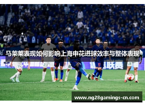 马莱莱表现如何影响上海申花进球效率与整体表现 马莱莱表现如何影响上海申花进球效率与整体表现