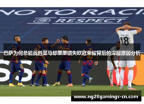 巴萨为何总能战胜皇马却屡屡错失欧冠荣耀背后的深层原因分析