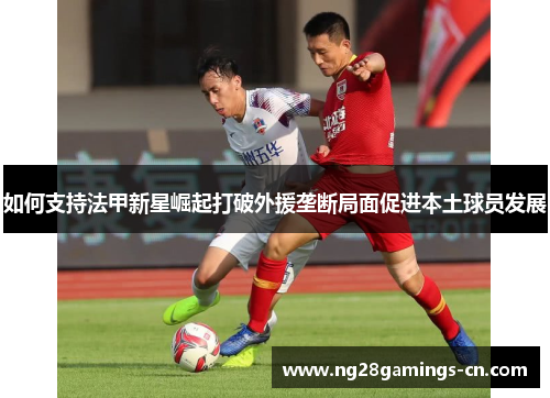 如何支持法甲新星崛起打破外援垄断局面促进本土球员发展