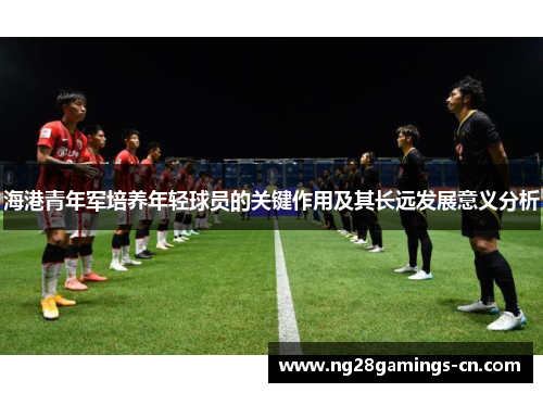 海港青年军培养年轻球员的关键作用及其长远发展意义分析 海港青年军培养年轻球员的关键作用及其长远发展意义分析