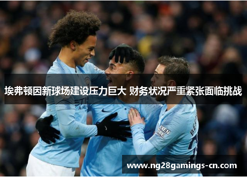 埃弗顿因新球场建设压力巨大 财务状况严重紧张面临挑战 埃弗顿因新球场建设压力巨大 财务状况严重紧张面临挑战
