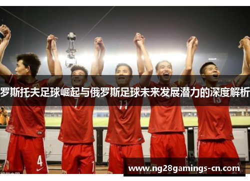 罗斯托夫足球崛起与俄罗斯足球未来发展潜力的深度解析 罗斯托夫足球崛起与俄罗斯足球未来发展潜力的深度解析