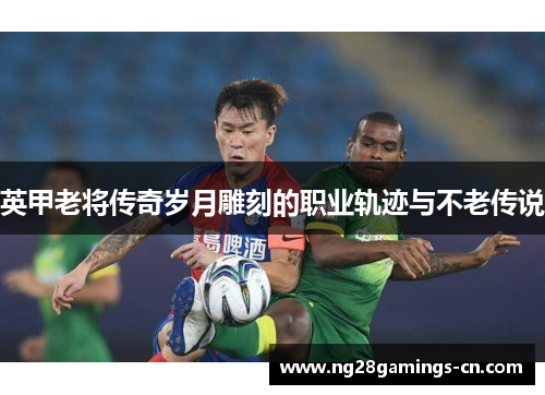 英甲老将传奇岁月雕刻的职业轨迹与不老传说 英甲老将传奇岁月雕刻的职业轨迹与不老传说