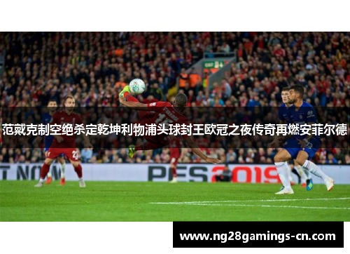 范戴克制空绝杀定乾坤利物浦头球封王欧冠之夜传奇再燃安菲尔德