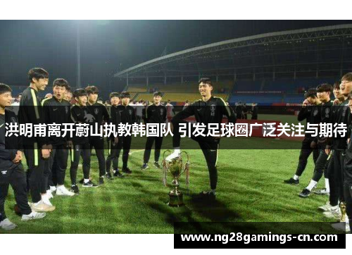 洪明甫离开蔚山执教韩国队 引发足球圈广泛关注与期待